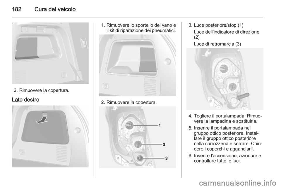 OPEL MOKKA 2015  Manuale di uso e manutenzione (in Italian) 182Cura del veicolo
2. Rimuovere la copertura.
Lato destro
1. Rimuovere lo sportello del vano e
il kit di riparazione dei pneumatici.
2. Rimuovere la copertura.
3. Luce posteriore/stop (1)
Luce dell&#