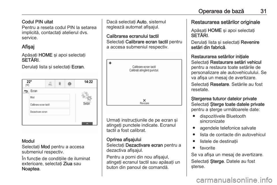 OPEL ASTRA K 2017  Manual pentru sistemul Infotainment (in Romanian) Operarea de bază31Codul PIN uitat
Pentru a reseta codul PIN la setarea
implicită, contactaţi atelierul dvs. service.
Afişaj
Apăsaţi  HOME şi apoi selectaţi
SETĂRI .
Derulaţi lista şi select