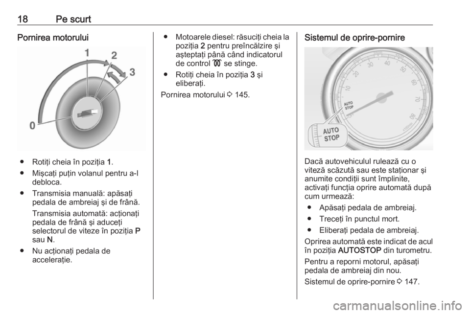 OPEL CASCADA 2018  Manual de utilizare (in Romanian) 18Pe scurtPornirea motorului
● Rotiţi cheia în poziţia 1.
● Mişcaţi puţin volanul pentru a-l debloca.
● Transmisia manuală: apăsaţi pedala de ambreiaj şi de frână.
Transmisia automat