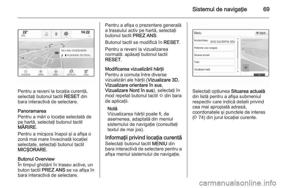 OPEL INSIGNIA 2014 Manual pentru sistemul Infotainment (in Romanian) Sistemul de navigaţie69
Pentru a reveni la locaţia curentă,
selectaţi butonul tactil RESET din
bara interactivă de selectare.
Panoramarea
Pentru a mări o locaţie selectată de
pe hartă, selec OPEL INSIGNIA 2014 Manual pentru sistemul Infotainment (in Romanian) Sistemul de navigaţie69
Pentru a reveni la locaţia curentă,
selectaţi butonul tactil RESET din
bara interactivă de selectare.
Panoramarea
Pentru a mări o locaţie selectată de
pe hartă, selec