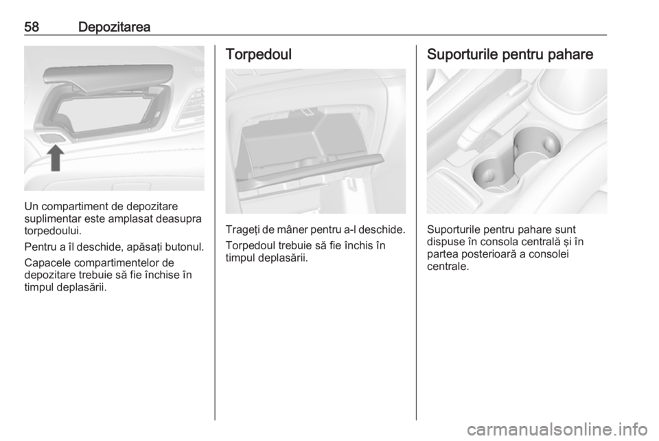OPEL MOKKA 2016  Manual de utilizare (in Romanian) 58Depozitarea
Un compartiment de depozitare
suplimentar este amplasat deasupra
torpedoului.
Pentru a îl deschide, apăsaţi butonul. Capacele compartimentelor de
depozitare trebuie să fie închise 