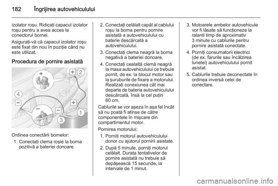 OPEL MOVANO_B 2015  Manual de utilizare (in Romanian) 182Îngrijirea autovehiculului
izolator roşu. Ridicaţi capacul izolatorroşu pentru a avea acces la
conectorul bornei.
Asiguraţi-vă că capacul izolator roşu
este fixat din nou în poziţie când