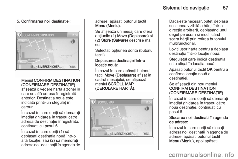 OPEL ZAFIRA B 2014.5 Manual pentru sistemul Infotainment (in Romanian) Sistemul de navigaţie57
5.Confirmarea noii destinaţiei:
Meniul CONFIRM DESTINATION
(CONFIRMARE DESTINAŢIE)
afişează o vedere hartă a zonei în
care se află adresa înregistrată
anterior. Dest OPEL ZAFIRA B 2014.5 Manual pentru sistemul Infotainment (in Romanian) Sistemul de navigaţie57
5.Confirmarea noii destinaţiei:
Meniul CONFIRM DESTINATION
(CONFIRMARE DESTINAŢIE)
afişează o vedere hartă a zonei în
care se află adresa înregistrată
anterior. Dest