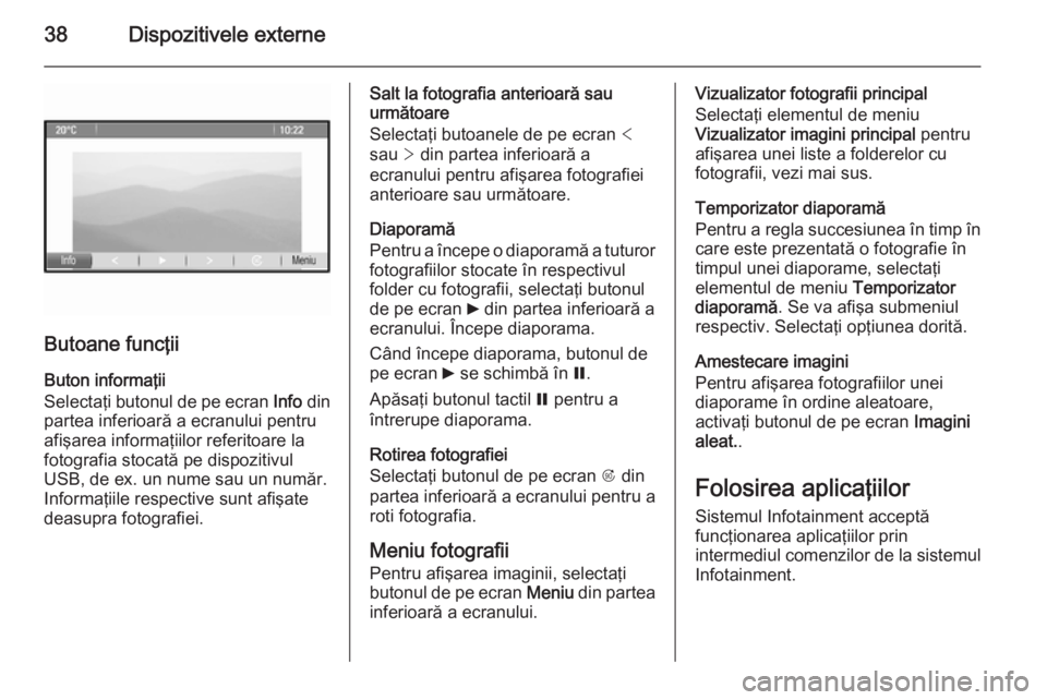 OPEL ZAFIRA C 2014.5 Manual pentru sistemul Infotainment (in Romanian) 38Dispozitivele externe
Butoane funcţii
Buton informaţii
Selectaţi butonul de pe ecran Info din
partea inferioară a ecranului pentru
afişarea informaţiilor referitoare la
fotografia stocată pe OPEL ZAFIRA C 2014.5 Manual pentru sistemul Infotainment (in Romanian) 38Dispozitivele externe
Butoane funcţii
Buton informaţii
Selectaţi butonul de pe ecran Info din
partea inferioară a ecranului pentru
afişarea informaţiilor referitoare la
fotografia stocată pe