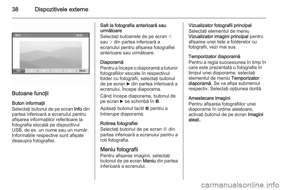 OPEL ZAFIRA C 2015 Manual pentru sistemul Infotainment (in Romanian) 38Dispozitivele externe
Butoane funcţii
Buton informaţii
Selectaţi butonul de pe ecran Info din
partea inferioară a ecranului pentru
afişarea informaţiilor referitoare la
fotografia stocată pe OPEL ZAFIRA C 2015 Manual pentru sistemul Infotainment (in Romanian) 38Dispozitivele externe
Butoane funcţii
Buton informaţii
Selectaţi butonul de pe ecran Info din
partea inferioară a ecranului pentru
afişarea informaţiilor referitoare la
fotografia stocată pe