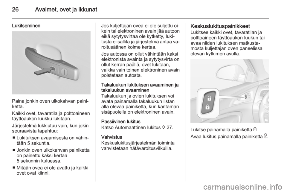 OPEL INSIGNIA 2015.5 Ohjekirja (in Finnish) 26Avaimet, ovet ja ikkunat
Lukitseminen
Paina jonkin oven ulkokahvan paini‐
ketta.
Kaikki ovet, tavaratila ja polttoaineen
täyttöaukon luukku lukitaan.
Järjestelmä lukkiutuu vain, kun jokin seur OPEL INSIGNIA 2015.5 Ohjekirja (in Finnish) 26Avaimet, ovet ja ikkunat
Lukitseminen
Paina jonkin oven ulkokahvan paini‐
ketta.
Kaikki ovet, tavaratila ja polttoaineen
täyttöaukon luukku lukitaan.
Järjestelmä lukkiutuu vain, kun jokin seur
