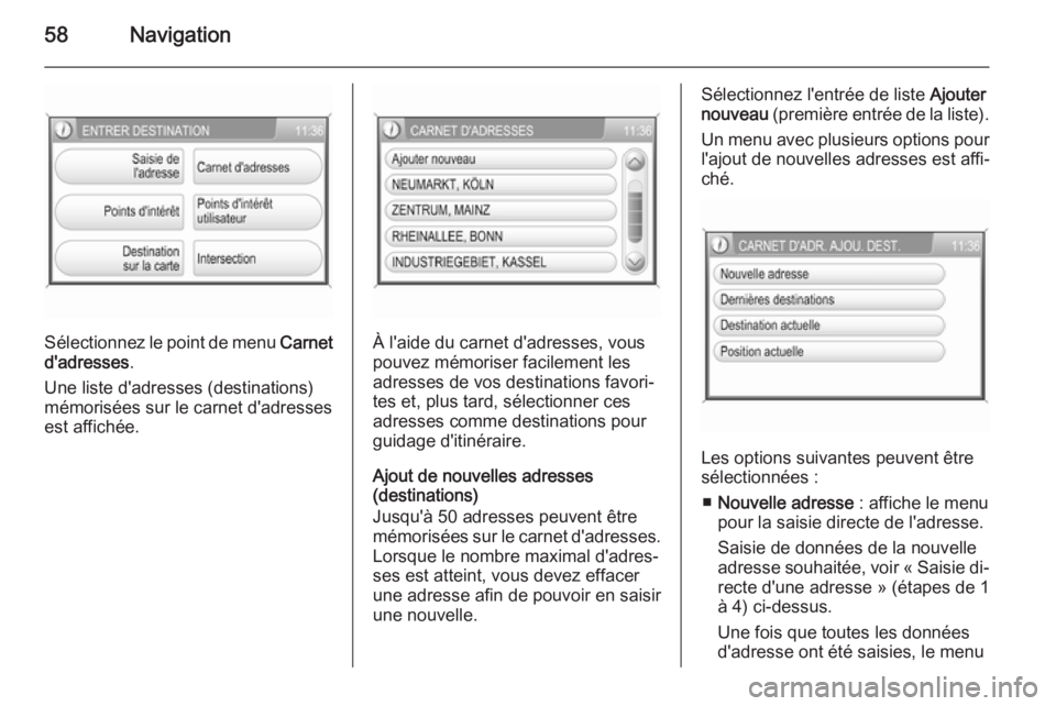 OPEL CORSA 2014.5 Manuel dutilisation (in French) 58Navigation
Sélectionnez le point de menu Carnet
d'adresses .
Une liste d'adresses (destinations)
mémorisées sur le carnet d'adresses
est affichée.À l'aide du carnet d'adress OPEL CORSA 2014.5 Manuel dutilisation (in French) 58Navigation
Sélectionnez le point de menu Carnet
d'adresses .
Une liste d'adresses (destinations)
mémorisées sur le carnet d'adresses
est affichée.À l'aide du carnet d'adress