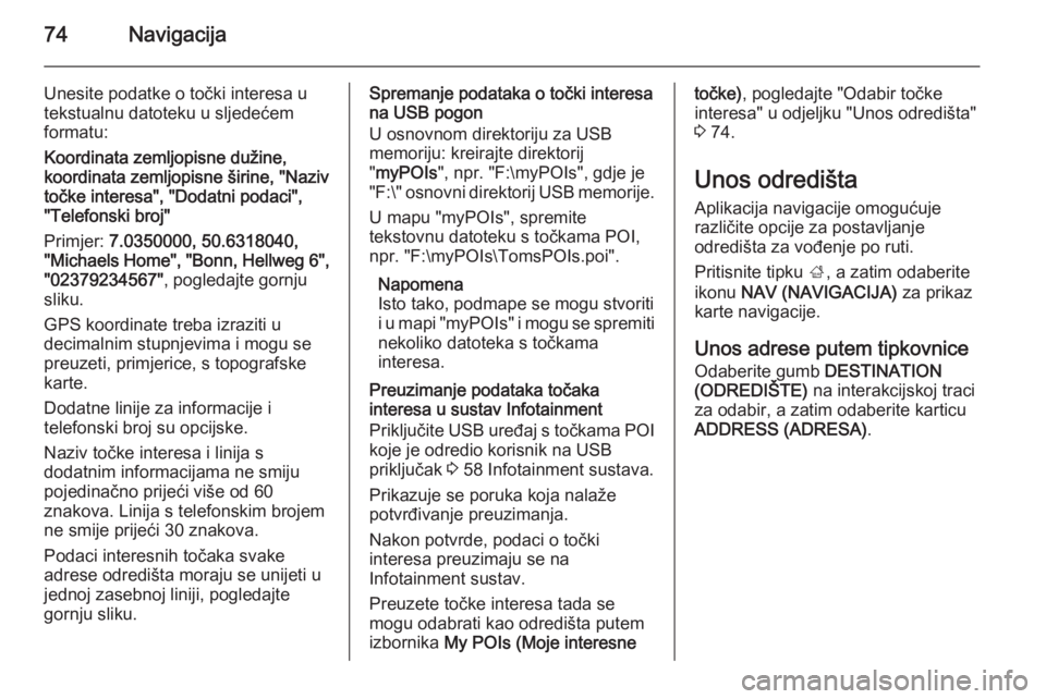 OPEL INSIGNIA 2014 Priručnik za Infotainment (in Croatian) 74Navigacija
Unesite podatke o točki interesa u
tekstualnu datoteku u sljedećem
formatu:
Koordinata zemljopisne dužine,
koordinata zemljopisne širine, "Naziv
točke interesa", "Dodatni OPEL INSIGNIA 2014 Priručnik za Infotainment (in Croatian) 74Navigacija
Unesite podatke o točki interesa u
tekstualnu datoteku u sljedećem
formatu:
Koordinata zemljopisne dužine,
koordinata zemljopisne širine, "Naziv
točke interesa", "Dodatni