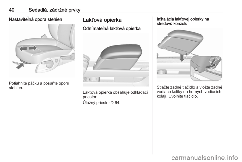 OPEL MERIVA 2016  Používateľská príručka (in Slovak) 40Sedadlá, zádržné prvkyNastaviteľná opora stehien
Potiahnite páčku a posuňte oporu
stehien.
Lakťová opierka
Odnímateľná lakťová opierka
Lakťová opierka obsahuje odkladací
priestor.