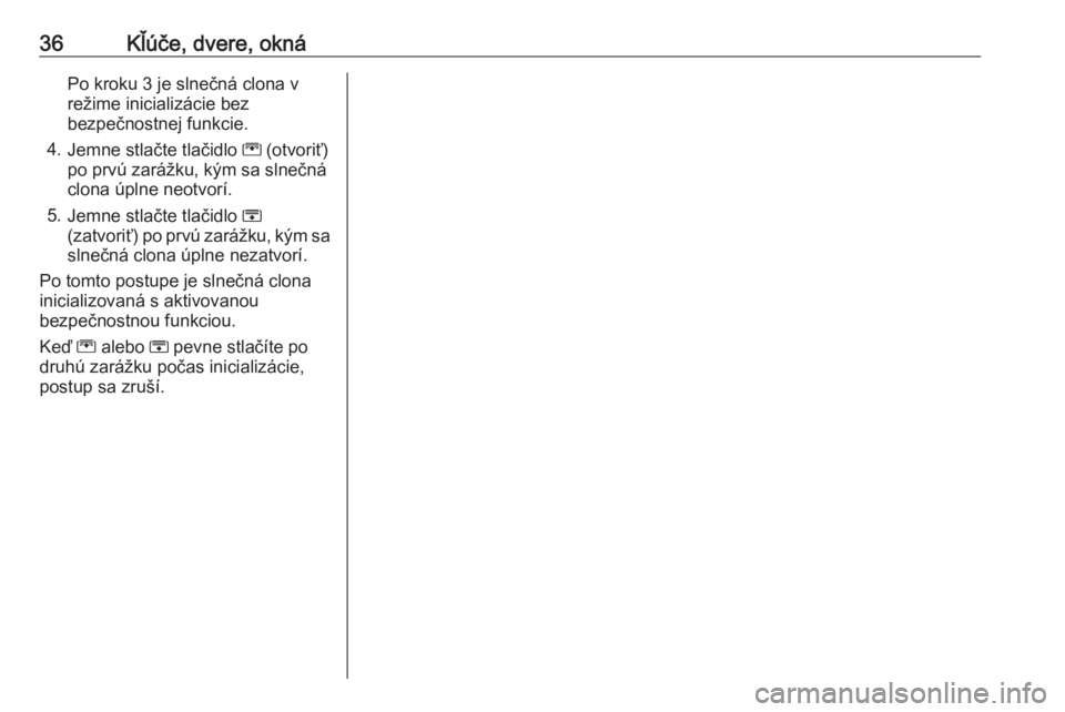OPEL ZAFIRA C 2017.25  Používateľská príručka (in Slovak) 36Kľúče, dvere, oknáPo kroku 3 je slnečná clona v
režime inicializácie bez
bezpečnostnej funkcie.
4. Jemne stlačte tlačidlo  G (otvoriť)
po prvú zarážku, kým sa slnečná
clona úplne 