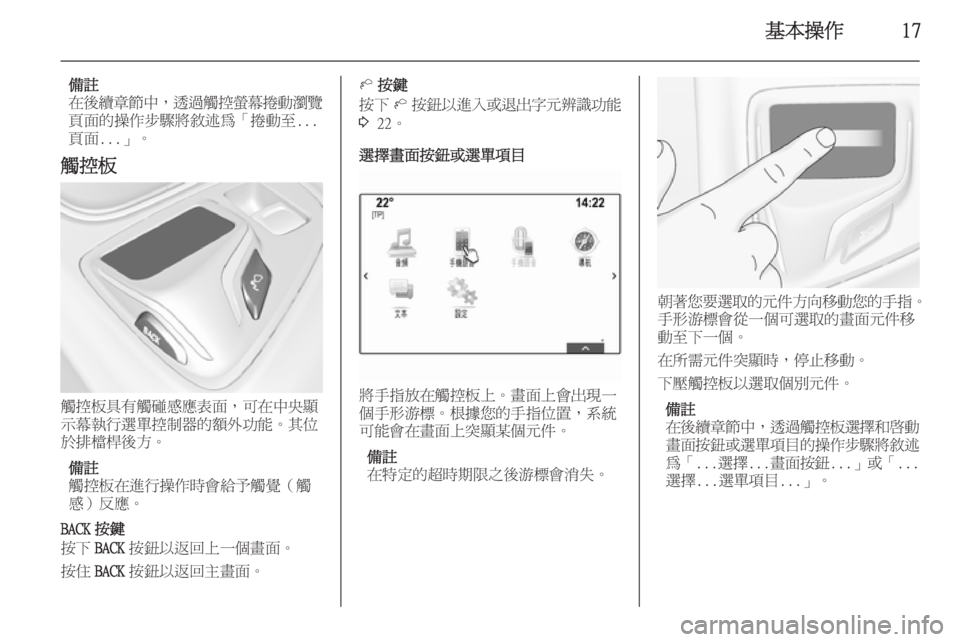 OPEL INSIGNIA 2014.5  車載資訊娛樂系統手冊 (in Taiwanese) 基本操作17
備註
在後續章節中 ，透過觸控螢幕捲動瀏覽
頁面的操作步驟將敘述為「捲動至... 頁面...」。
觸控板
觸控板具有觸碰感應表面，可在中央