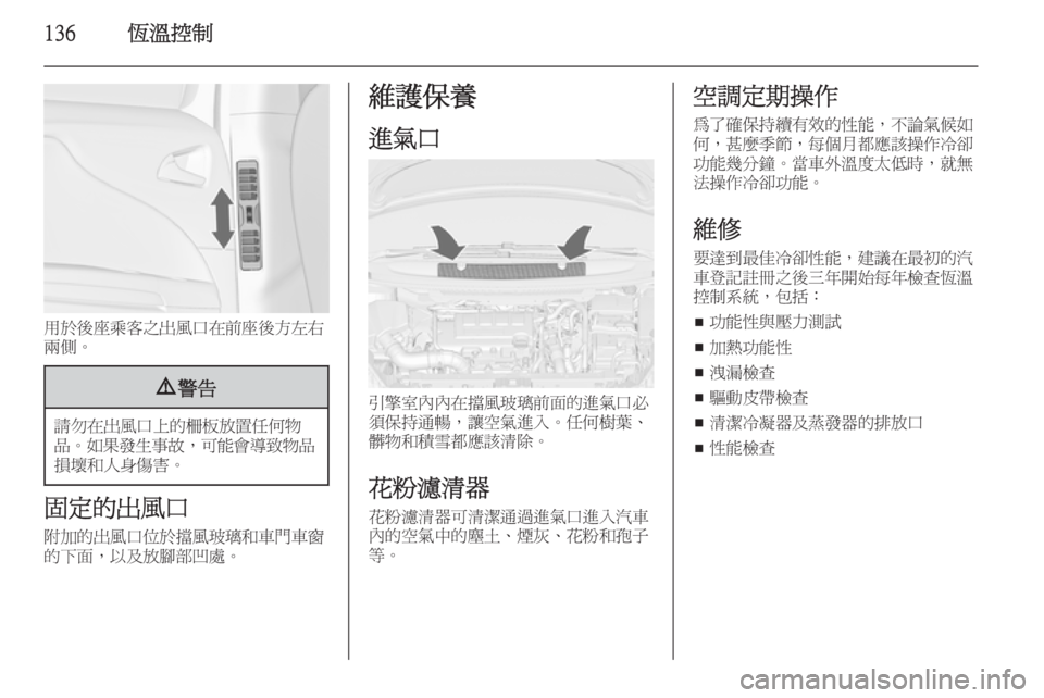 OPEL ZAFIRA C 2014  車主手冊 (in Taiwanese) 136恆溫控制
用於後座乘客之出風口在前座後方左右
兩側。
9 警告
請勿在出風口上的柵板放置任何物
品。 如果發生事故 ，可能會導致物品
損壞和人身