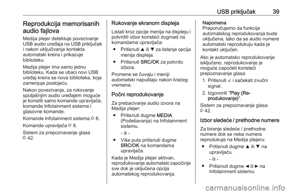 OPEL COMBO 2016 Uputstvo za rukovanje Infotainment sistemom (in Serbian) USB priključak39Reprodukcija memorisanihaudio fajlova
Medija plejer detektuje povezivanje
USB audio uređaja na USB priključak
i nakon uključivanja kontakta
automatski kreira i prikazuje
biblioteku OPEL COMBO 2016 Uputstvo za rukovanje Infotainment sistemom (in Serbian) USB priključak39Reprodukcija memorisanihaudio fajlova
Medija plejer detektuje povezivanje
USB audio uređaja na USB priključak
i nakon uključivanja kontakta
automatski kreira i prikazuje
biblioteku