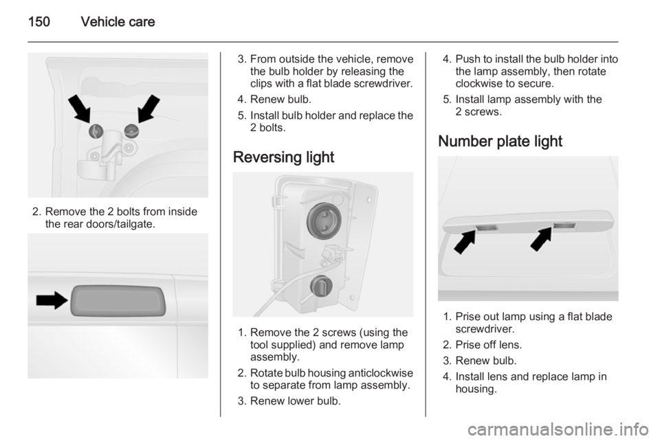 OPEL VIVARO 2015  Owners Manual 150Vehicle care
2. Remove the 2 bolts from insidethe rear doors/tailgate.
3. From outside the vehicle, removethe bulb holder by releasing the
clips with a flat blade screwdriver.
4. Renew bulb.
5. Ins