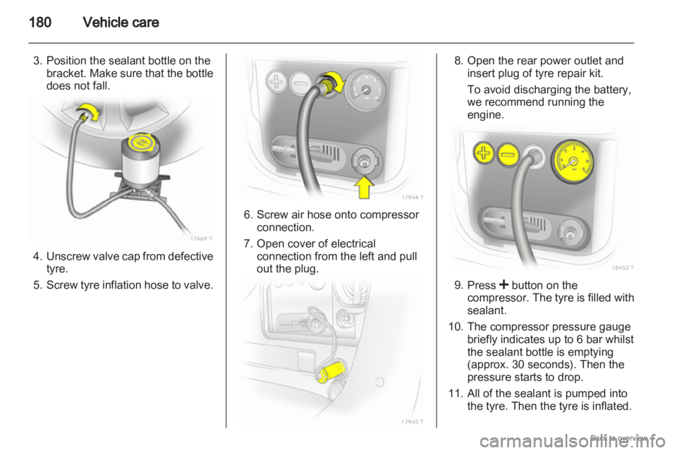 OPEL ZAFIRA 2009  Owners Manual 180
Vehicle care
3. Position the sealant bottle on the bracket.  Make sure that the bottle
does not fall. 4. Unscrew 

valve cap from defective
tyre.
5. Screw tyre inflation hose to valve. 6. Screw ai