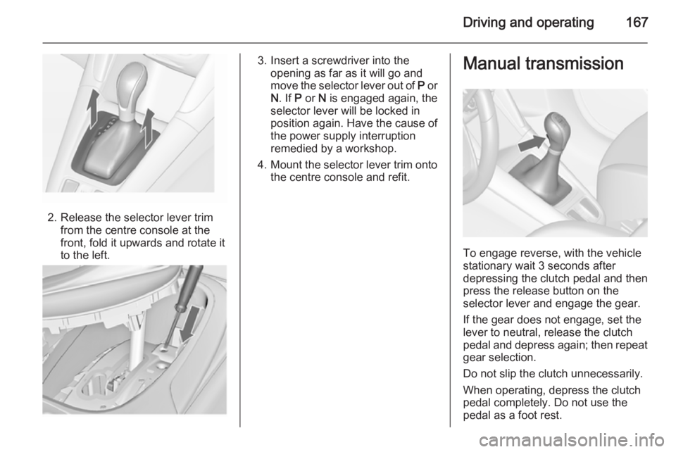 OPEL ZAFIRA TOURER 2015  Owners Manual Driving and operating167
2. Release the selector lever trimfrom the centre console at the
front, fold it upwards and rotate it
to the left.
3. Insert a screwdriver into the opening as far as it will g