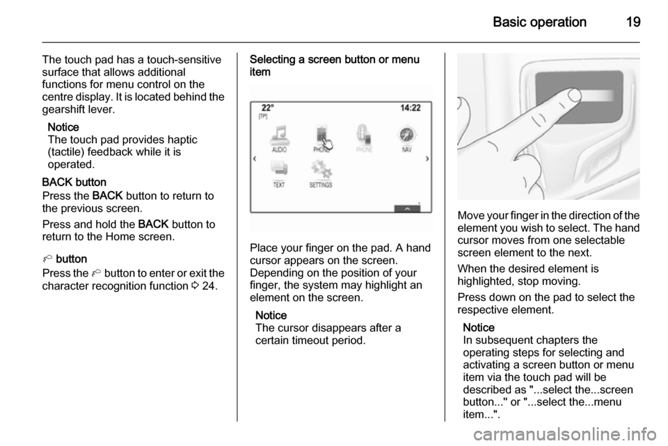 VAUXHALL INSIGNIA 2014  Infotainment system Basic operation19
The touch pad has a touch-sensitive
surface that allows additional
functions for menu control on the
centre display. It is located behind the gearshift lever.
Notice
The touch pad pr