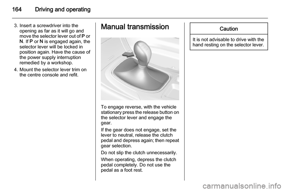 VAUXHALL INSIGNIA 2014.5  Owners Manual 164Driving and operating
3. Insert a screwdriver into theopening as far as it will go and
move the selector lever out of  P or
N . If  P or  N is engaged again, the
selector lever will be locked in
po