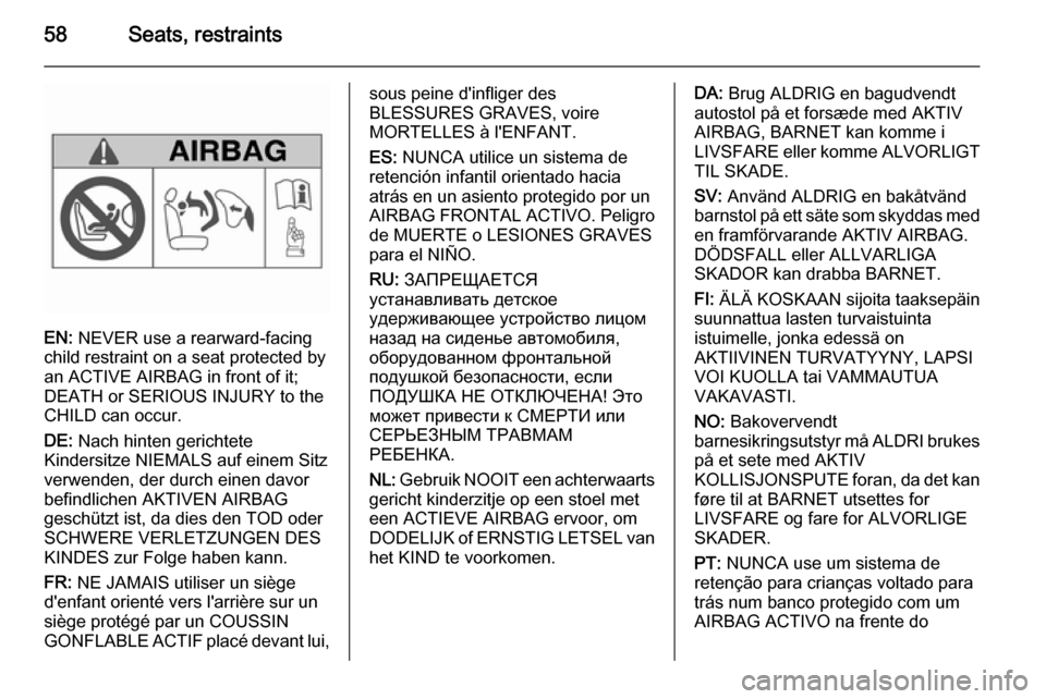 VAUXHALL ZAFIRA 2014.5 Owners Manual 58Seats, restraints
EN: NEVER use a rearward-facing
child restraint on a seat protected by
an ACTIVE AIRBAG in front of it;
DEATH or SERIOUS INJURY to the
CHILD can occur.
DE: Nach hinten gerichtete
VAUXHALL ZAFIRA 2014.5 Owners Manual 58Seats, restraints
EN: NEVER use a rearward-facing
child restraint on a seat protected by
an ACTIVE AIRBAG in front of it;
DEATH or SERIOUS INJURY to the
CHILD can occur.
DE: Nach hinten gerichtete
