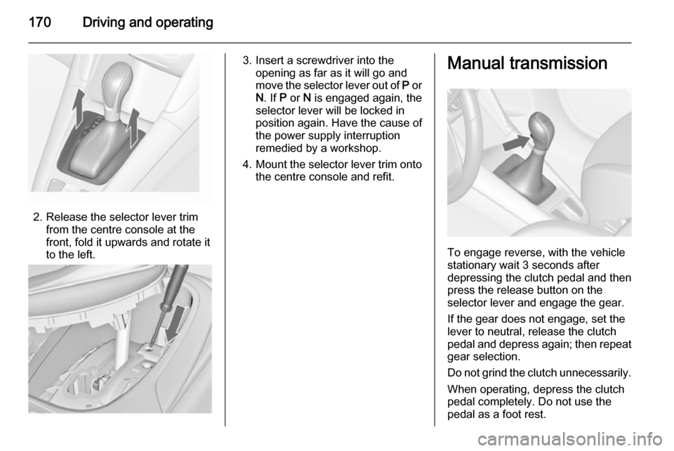 VAUXHALL ZAFIRA TOURER 2014  Owners Manual 170Driving and operating
2. Release the selector lever trimfrom the centre console at the
front, fold it upwards and rotate it
to the left.
3. Insert a screwdriver into the opening as far as it will g