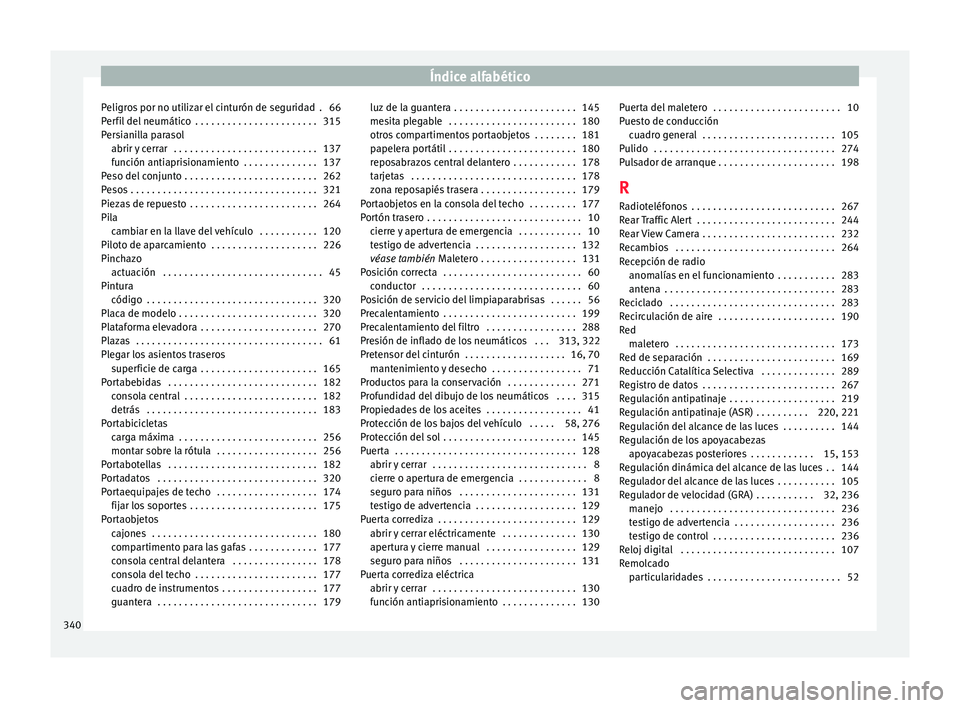 Seat Alhambra 2016 Manual del propietario (in Spanish) Índice alfabético
Peligros por no utilizar el cinturón de seguridad . 66
P er
fi
l del neumático . . . . . . . . . . . . . . . . . . . . . . . 315
Persianilla parasol abrir y cerrar . . . . . . Seat Alhambra 2016 Manual del propietario (in Spanish) Índice alfabético
Peligros por no utilizar el cinturón de seguridad . 66
P er
fi
l del neumático . . . . . . . . . . . . . . . . . . . . . . . 315
Persianilla parasol abrir y cerrar . . . . . .