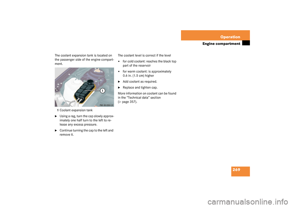 MERCEDES-BENZ S430 4MATIC 2003 W220 Owners Manual 269 Operation
Engine compartment
The coolant expansion tank is located on 
the passenger side of the engine compart-
ment.
1Coolant expansion tank
Using a rag, turn the cap slowly approx-
imately one
