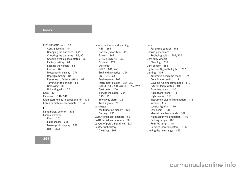 MERCEDES-BENZ CL55AMG 2003 C215 Owners Manual 364 IndexKEYLESS-GO* card 83
Central locking 84
Changing the batteries 299
Checking the batteries 82, 85
Checking vehicle lock status 86
Factory setting 84
Locking the vehicle 86
Loss of 87
Messages i MERCEDES-BENZ CL55AMG 2003 C215 Owners Manual 364 IndexKEYLESS-GO* card 83
Central locking 84
Changing the batteries 299
Checking the batteries 82, 85
Checking vehicle lock status 86
Factory setting 84
Locking the vehicle 86
Loss of 87
Messages i