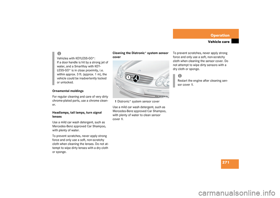 MERCEDES-BENZ CLK320 COUPE 2003 C209 Owners Manual 271 Operation
Vehicle care
Ornamental moldings
For regular cleaning and care of very dirty 
chrome-plated parts, use a chrome clean-
er.
Headlamps, tail lamps, turn signal 
lenses
Use a mild car wash 