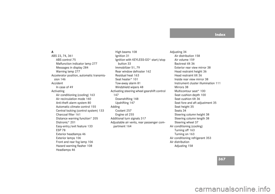 MERCEDES-BENZ CLK320 COUPE 2003 C209 Owners Manual 367 Index
A
ABS 23, 74, 361
ABS control 75
Malfunction indicator lamp 277
Messages in display 284
Warning lamp 277
Accelerator position, automatic transmis-
sion 146
Accident
In case of 49
Activating
MERCEDES-BENZ CLK320 COUPE 2003 C209 Owners Manual 367 Index
A
ABS 23, 74, 361
ABS control 75
Malfunction indicator lamp 277
Messages in display 284
Warning lamp 277
Accelerator position, automatic transmis-
sion 146
Accident
In case of 49
Activating