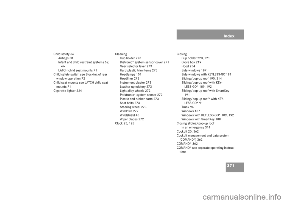 MERCEDES-BENZ CLK320 COUPE 2003 C209 Owners Manual 371 Index
Child safety 66
Airbags 58
Infant and child restraint systems 62,
66
LATCH child seat mounts 71
Child safety switch see Blocking of rear
window operation 72
Child seat mounts see LATCH chi MERCEDES-BENZ CLK320 COUPE 2003 C209 Owners Manual 371 Index
Child safety 66
Airbags 58
Infant and child restraint systems 62,
66
LATCH child seat mounts 71
Child safety switch see Blocking of rear
window operation 72
Child seat mounts see LATCH chi