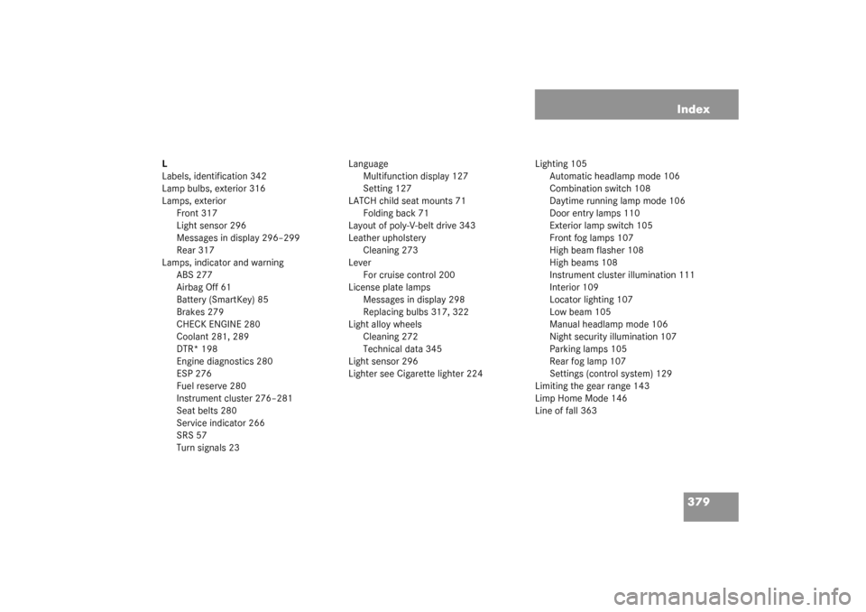 MERCEDES-BENZ CLK320 COUPE 2003 C209 Owners Manual 379 Index
L
Labels, identification 342
Lamp bulbs, exterior 316
Lamps, exterior
Front 317
Light sensor 296
Messages in display 296–299
Rear 317
Lamps, indicator and warning
ABS 277
Airbag Off 61
Bat MERCEDES-BENZ CLK320 COUPE 2003 C209 Owners Manual 379 Index
L
Labels, identification 342
Lamp bulbs, exterior 316
Lamps, exterior
Front 317
Light sensor 296
Messages in display 296–299
Rear 317
Lamps, indicator and warning
ABS 277
Airbag Off 61
Bat