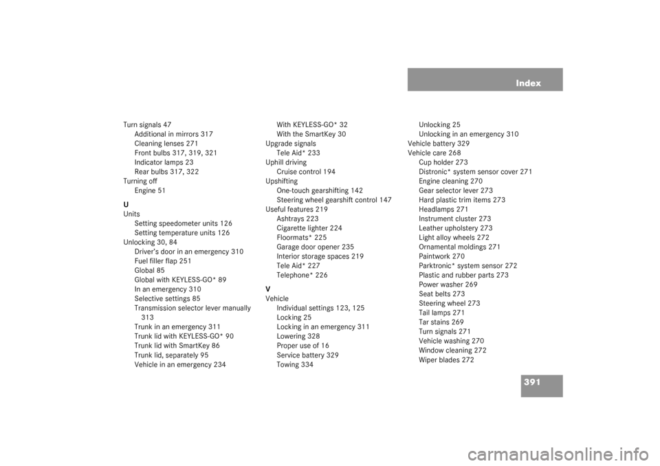 MERCEDES-BENZ CLK320 COUPE 2003 C209 Owners Manual 391 Index
Turn signals 47
Additional in mirrors 317
Cleaning lenses 271
Front bulbs 317, 319, 321
Indicator lamps 23
Rear bulbs 317, 322
Turning off
Engine 51
U
Units
Setting speedometer units 126
Set MERCEDES-BENZ CLK320 COUPE 2003 C209 Owners Manual 391 Index
Turn signals 47
Additional in mirrors 317
Cleaning lenses 271
Front bulbs 317, 319, 321
Indicator lamps 23
Rear bulbs 317, 322
Turning off
Engine 51
U
Units
Setting speedometer units 126
Set