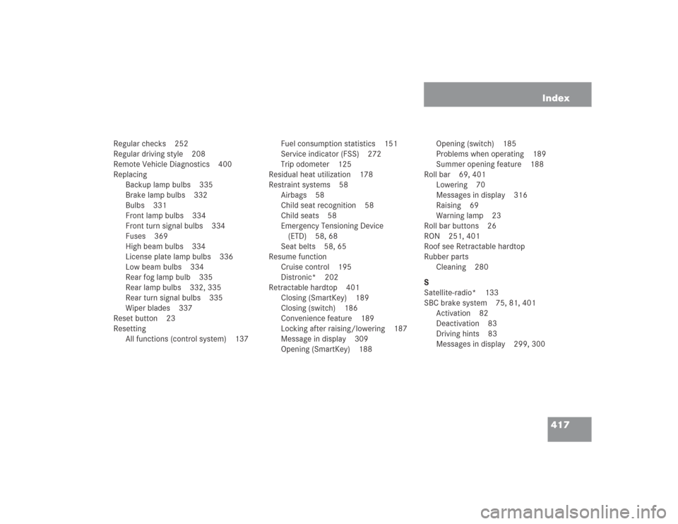 MERCEDES-BENZ SL55AMG 2004 R230 Owners Manual 417 Index
Regular checks 252
Regular driving style 208
Remote Vehicle Diagnostics 400
Replacing
Backup lamp bulbs 335
Brake lamp bulbs 332
Bulbs 331
Front lamp bulbs 334
Front turn signal bulbs 334
Fu MERCEDES-BENZ SL55AMG 2004 R230 Owners Manual 417 Index
Regular checks 252
Regular driving style 208
Remote Vehicle Diagnostics 400
Replacing
Backup lamp bulbs 335
Brake lamp bulbs 332
Bulbs 331
Front lamp bulbs 334
Front turn signal bulbs 334
Fu