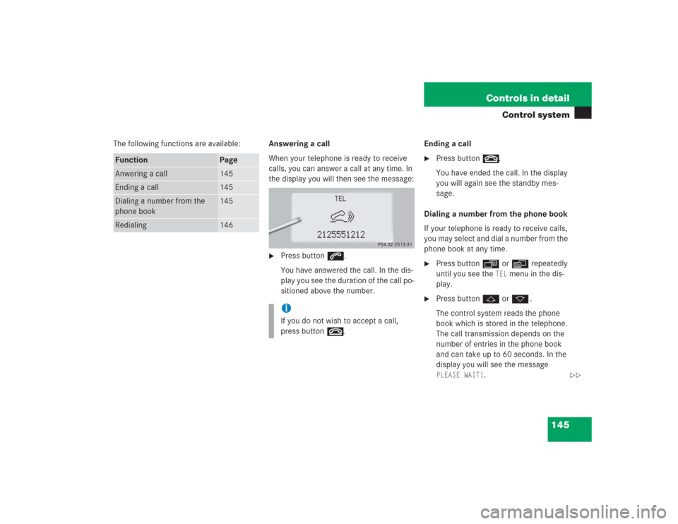 MERCEDES-BENZ S500 2004 W220 Owners Manual 145 Controls in detail
Control system
The following functions are available:Answering a call
When your telephone is ready to receive
calls, you can answer a call at any time. In
the display you will MERCEDES-BENZ S500 2004 W220 Owners Manual 145 Controls in detail
Control system
The following functions are available:Answering a call
When your telephone is ready to receive
calls, you can answer a call at any time. In
the display you will