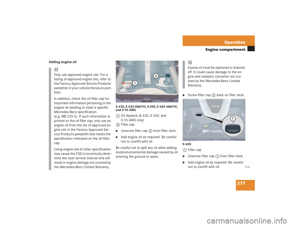 MERCEDES-BENZ S430 2004 W220 Owners Manual 277 Operation
Engine compartment
Adding engine oil
S 430, S 430 4MATIC, S 500, S 500 4MATIC,
and S 55 AMG1Oil dipstick (S 430, S 500, and
S 55 AMG only)
2Filler cap
Unscrew filler cap2 from filler MERCEDES-BENZ S430 2004 W220 Owners Manual 277 Operation
Engine compartment
Adding engine oil
S 430, S 430 4MATIC, S 500, S 500 4MATIC,
and S 55 AMG1Oil dipstick (S 430, S 500, and
S 55 AMG only)
2Filler cap
Unscrew filler cap2 from filler