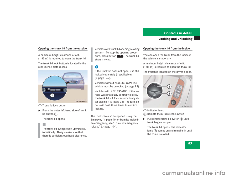 MERCEDES-BENZ S500 2004 W220 Owners Manual 97 Controls in detail
Locking and unlocking
Opening the trunk lid from the outside
A minimum height clearance of 6 ft.
(1.85 m) is required to open the trunk lid.
The trunk lid lock button is located MERCEDES-BENZ S500 2004 W220 Owners Manual 97 Controls in detail
Locking and unlocking
Opening the trunk lid from the outside
A minimum height clearance of 6 ft.
(1.85 m) is required to open the trunk lid.
The trunk lid lock button is located