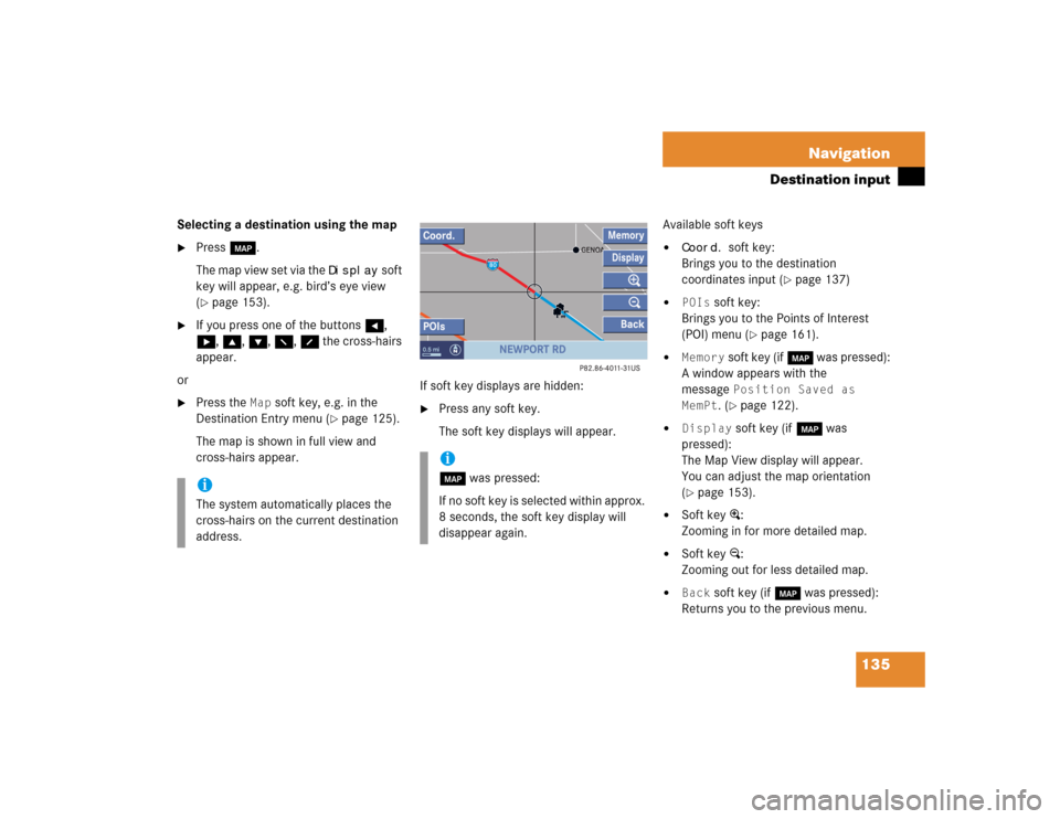 MERCEDES-BENZ CL-Class 2005 C215 Comand Manual 135 Navigation
Destination input
Selecting a destination using the map
Press c.
The map view set via the
Display
soft
key will appear, e.g. bird’s eye view
(
page 153).
If you press one of t MERCEDES-BENZ CL-Class 2005 C215 Comand Manual 135 Navigation
Destination input
Selecting a destination using the map
Press c.
The map view set via the
Display
soft
key will appear, e.g. bird’s eye view
(
page 153).
If you press one of t
