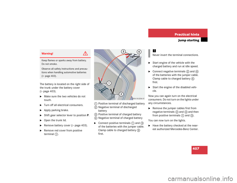 MERCEDES-BENZ S55AMG 2005 W220 Owners Manual 407 Practical hints
Jump starting
The battery is located on the right side of
the trunk under the battery cover
(page 403).
Make sure the two vehicles do not
touch.
Turn off all electrical con MERCEDES-BENZ S55AMG 2005 W220 Owners Manual 407 Practical hints
Jump starting
The battery is located on the right side of
the trunk under the battery cover
(page 403).
Make sure the two vehicles do not
touch.
Turn off all electrical con