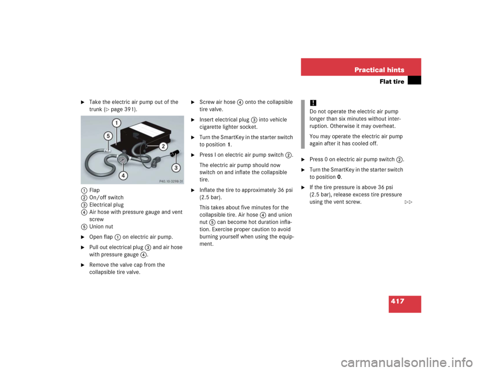 MERCEDES-BENZ CLK320 COUPE 2005 C209 Owners Manual 417 Practical hints
Flat tire
Take the electric air pump out of the
trunk (
page 391).
1Flap
2On/off switch
3Electrical plug
4Air hose with pressure gauge and vent
screw
5Union nut
Open flap 1 MERCEDES-BENZ CLK320 COUPE 2005 C209 Owners Manual 417 Practical hints
Flat tire
Take the electric air pump out of the
trunk (
page 391).
1Flap
2On/off switch
3Electrical plug
4Air hose with pressure gauge and vent
screw
5Union nut
Open flap 1