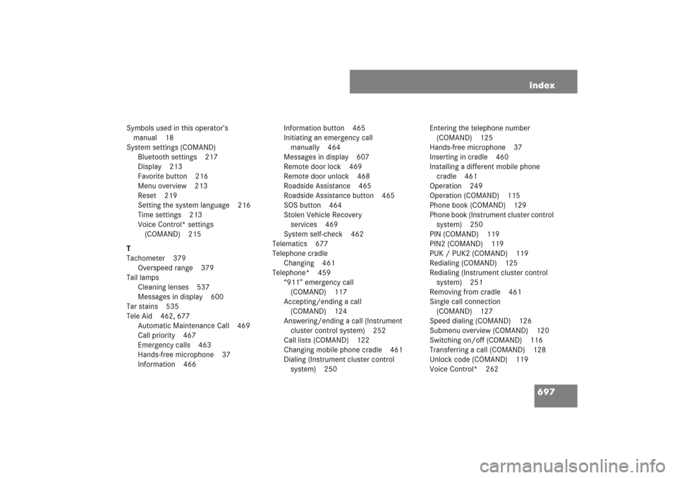 MERCEDES-BENZ S600 2007 W221 Owners Manual 697 Index
Symbols used in this operator’s
manual 18
System settings (COMAND)
Bluetooth settings 217
Display 213
Favorite button 216
Menu overview 213
Reset 219
Setting the system language 216
Time MERCEDES-BENZ S600 2007 W221 Owners Manual 697 Index
Symbols used in this operator’s
manual 18
System settings (COMAND)
Bluetooth settings 217
Display 213
Favorite button 216
Menu overview 213
Reset 219
Setting the system language 216
Time