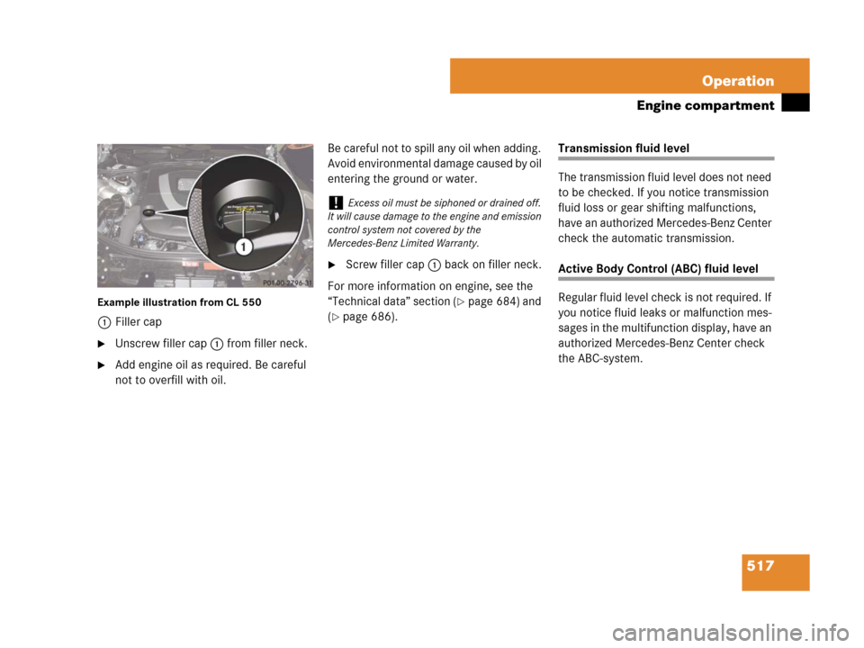 MERCEDES-BENZ CL600 2007 C216 Owners Manual 517 Operation
Engine compartment
Example illustration from CL 550
1Filler cap
Unscrew filler cap1 from filler neck.
Add engine oil as required. Be careful
not to overfill with oil.Be careful not to MERCEDES-BENZ CL600 2007 C216 Owners Manual 517 Operation
Engine compartment
Example illustration from CL 550
1Filler cap
Unscrew filler cap1 from filler neck.
Add engine oil as required. Be careful
not to overfill with oil.Be careful not to