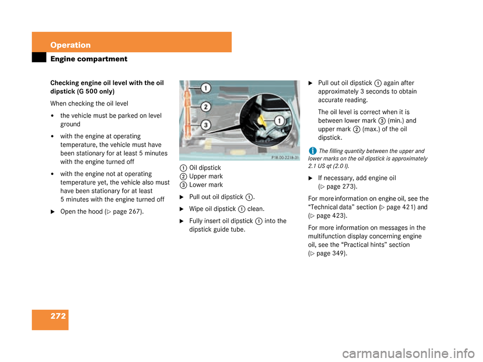 MERCEDES-BENZ G55AMG 2008 W463 Owners Manual 272 Operation
Engine compartment
Checking engine oil level with the oil
dipstick (G 500 only)
When checking the oil level
the vehicle must be parked on level
ground
with the engine at operating
t MERCEDES-BENZ G55AMG 2008 W463 Owners Manual 272 Operation
Engine compartment
Checking engine oil level with the oil
dipstick (G 500 only)
When checking the oil level
the vehicle must be parked on level
ground
with the engine at operating
t