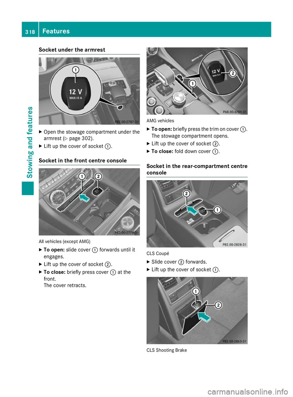 MERCEDES-BENZ CLS COUPE 2014  Owners Manual Socket under the armrest
X
Open the stowage compartment under the
armrest (Y page 302).
X Lift up the cover of socket :.
Socket in the front centre console All vehicles (except AMG)
X To open: slide c
