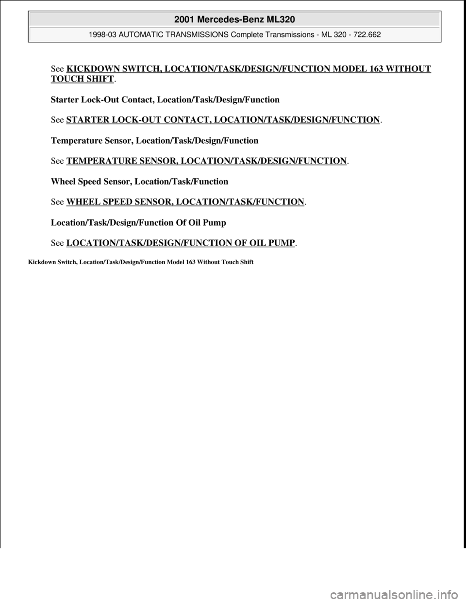 MERCEDES-BENZ ML320 1997  Complete Repair Manual See KICKDOWN SWITCH, LOCATION/TASK/DESIGN/FUNCTION MODEL 163 WITHOUT 
TOUCH SHIFT. 
Starter Lock-Out Contact, Location/Task/Design/Function 
 
See STARTER LOCK
-OUT CONTACT, LOCATION/TASK/DESIGN/FUNCT