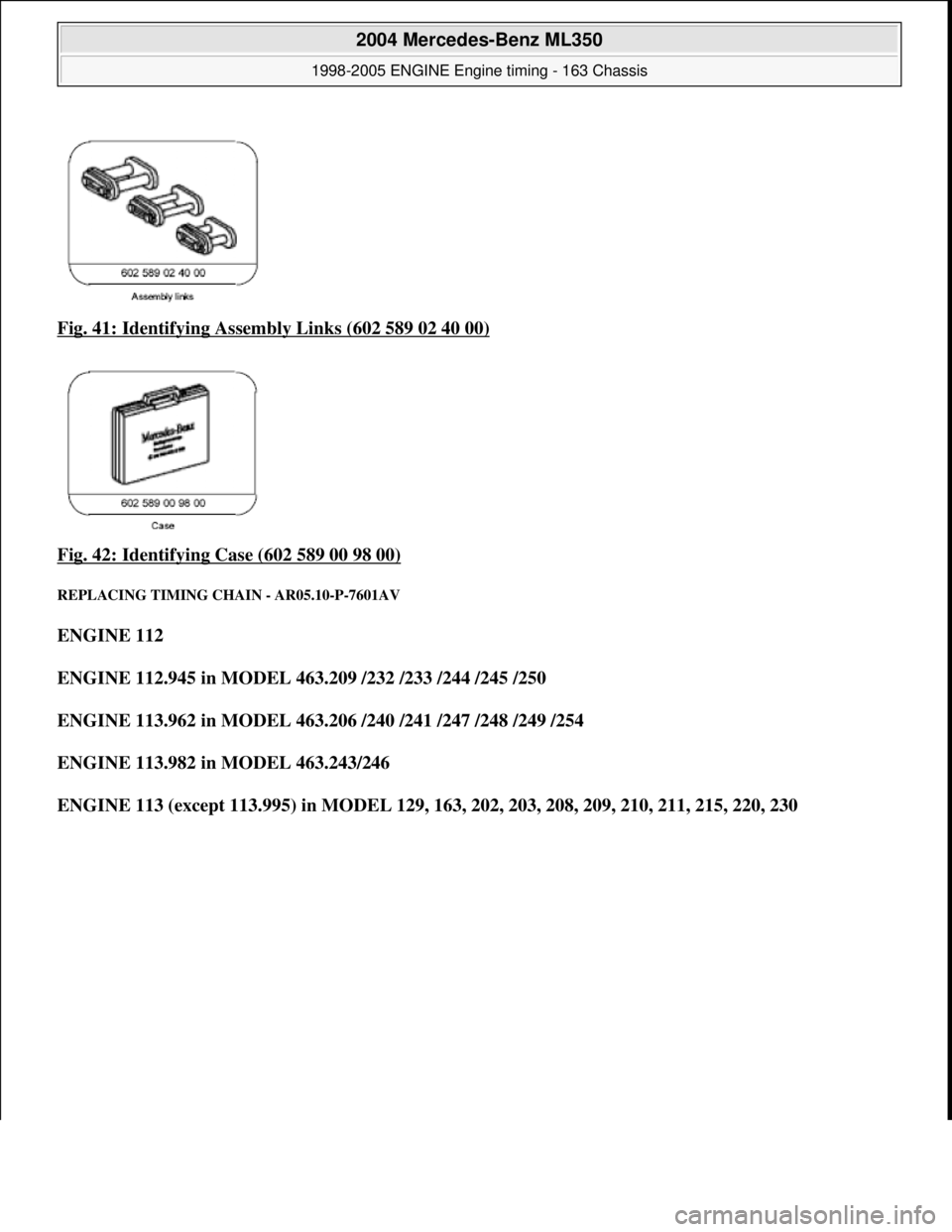 MERCEDES-BENZ ML320 1997  Complete Repair Manual Fig. 41: Identifying Asse mbly Links (602 589 02 40 00)  
Fig. 42: Identifying Case (602 589 00 98 00)
 
REPLACING TIMING CHAIN - AR05.10-P-7601AV 
ENGINE 112     
ENGINE 112.945 in MODEL 463.209 /232