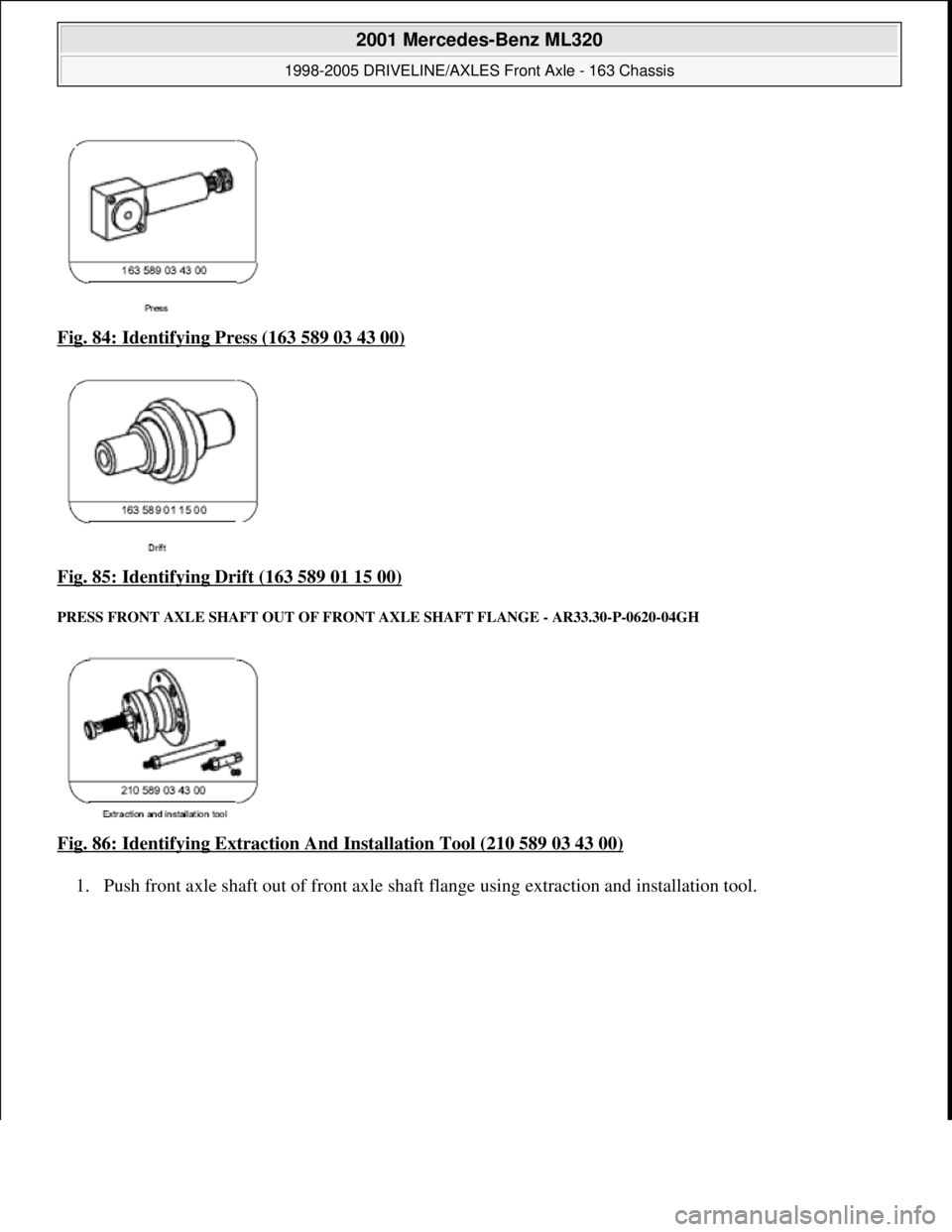 MERCEDES-BENZ ML320 1997  Complete Repair Manual Fig. 84: Identifying Press (163 589 03 43 00)  
Fig. 85: Identifying Drift (163 589 01 15 00)
 
PRESS FRONT AXLE SHAFT   OUT OF FRONT AXLE SHAFT FLANGE  - AR33.30-P-0620-04GH 
Fig. 86: Identifying Ext