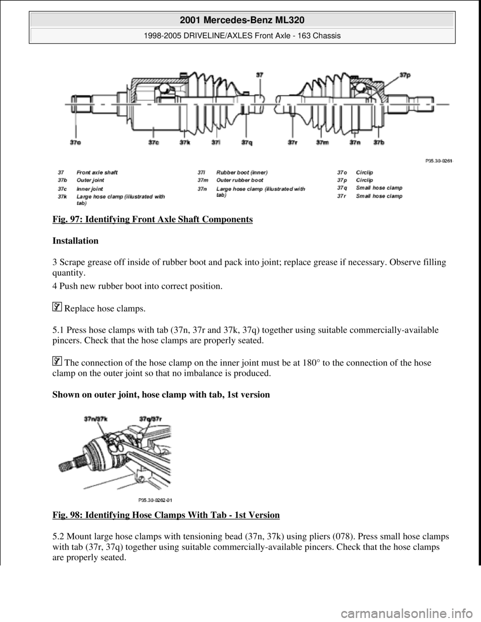 MERCEDES-BENZ ML320 1997 Complete Repair Manual Fig. 97: Identifying Front Axle Shaft Components
Installation
3 Scrape grease off inside of rubber boot and pack into joint; replace grease if necessary. Observe filling
quantity.
4 Push new rub MERCEDES-BENZ ML320 1997 Complete Repair Manual Fig. 97: Identifying Front Axle Shaft Components
Installation
3 Scrape grease off inside of rubber boot and pack into joint; replace grease if necessary. Observe filling
quantity.
4 Push new rub