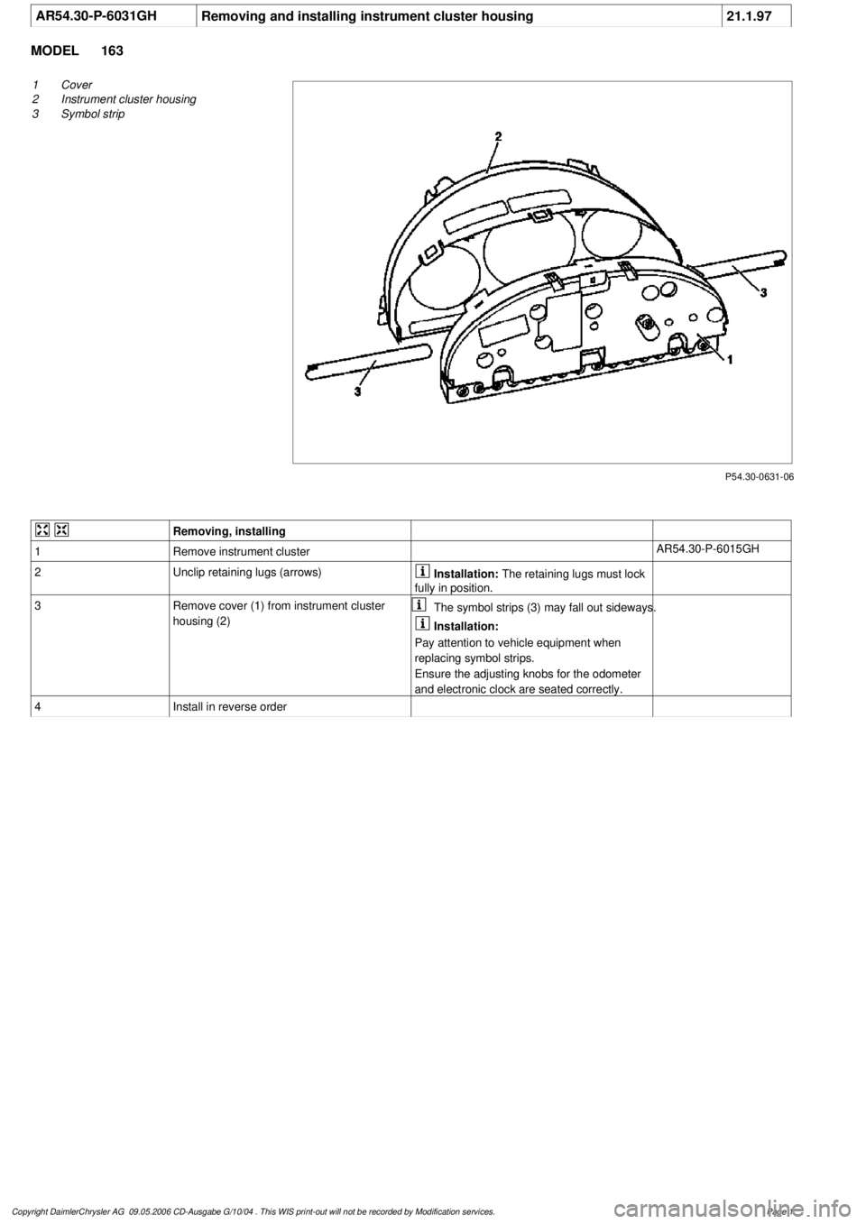 MERCEDES-BENZ ML320 1997  Complete Repair Manual 
 AR54.30-P-6031GH
Removing and installing instrument cluster housing
21.1.97

MODEL 
163

P54.30-0631-06

1
Cover

2
 Instrument cluster housing

3
 Symbol strip
 
Removing, installing
1
Remove instr