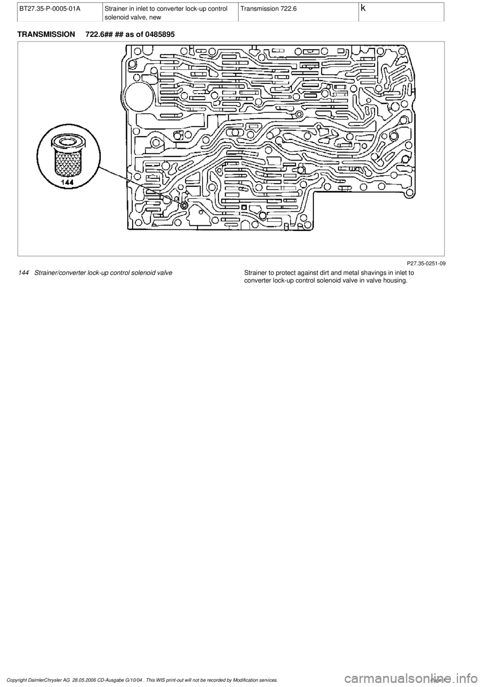 MERCEDES-BENZ ML320 1997  Complete Repair Manual 
 BT27.35-P-0005-01A
Strainer in inlet to converter lock-up control 

solenoid valve, new
Transmission 722.6
 k
 
TRANSMISSION 
 722.6## ## as of 0485895

P27.35-0251-09

144
Strainer/converter lock-u