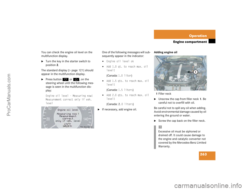 MERCEDES-BENZ E-CLASS 2003  Owners Manual 263 Operation
Engine compartment
You can check the engine oil level on the 
multifunction display.
Turn the key in the starter switch to 
position2.
The standard display (
page 121) should 
appear i